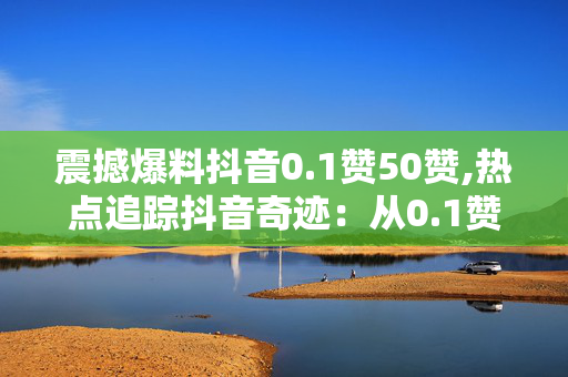 震撼爆料抖音0.1赞50赞,热点追踪抖音奇迹：从0.1赞飙升至50赞的背后真相！！